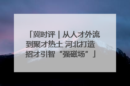 冀时评｜从人才外流到聚才热土 河北打造招才引智“强磁场”